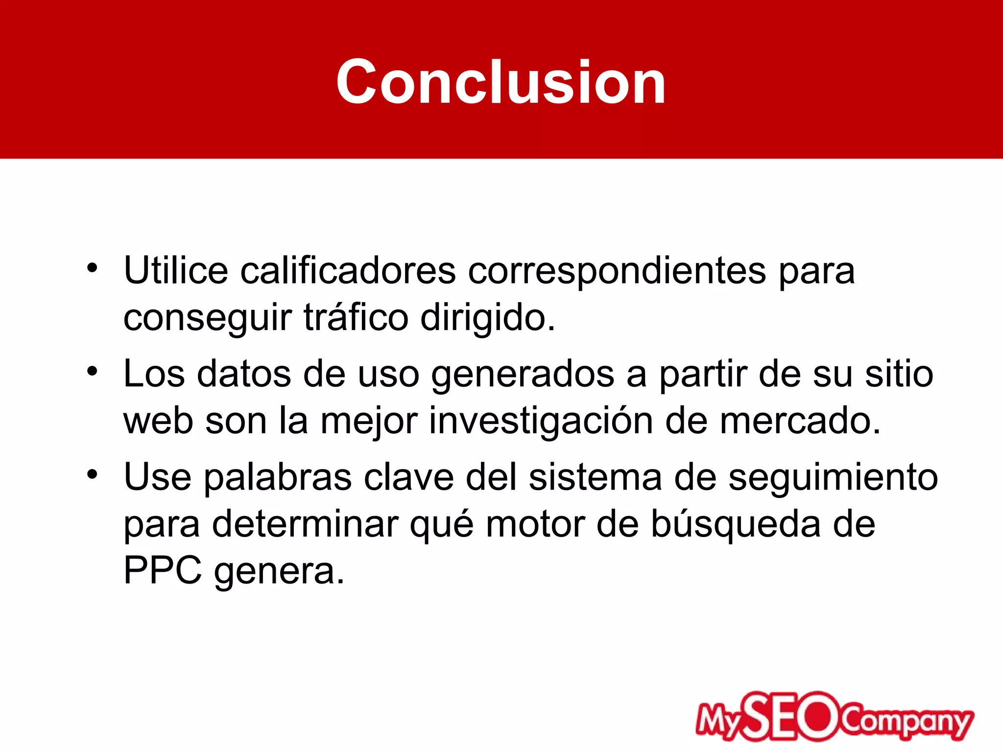 Conclusion

• Utilice calificadores correspondientes para
  conseguir tráfico dirigido.
• Los datos de uso generados a partir de su sitio
  web son la mejor investigación de mercado.
• Use palabras clave del sistema de seguimiento
  para determinar qué motor de búsqueda de
  PPC genera.
 