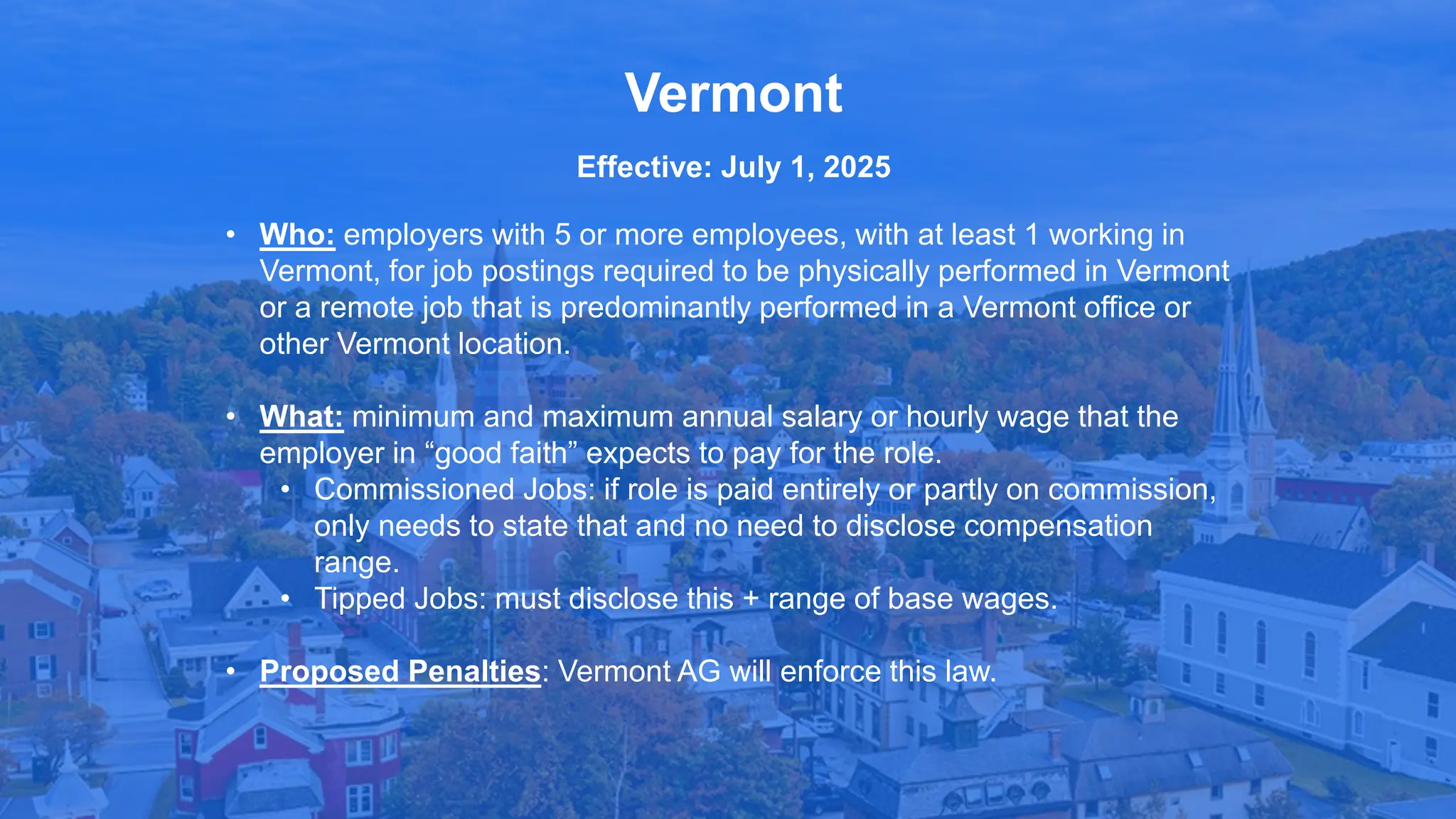 • Who: employers with 5 or more employees, with at least 1 working in
Vermont, for job postings required to be physically performed in Vermont
or a remote job that is predominantly performed in a Vermont office or
other Vermont location.
• What: minimum and maximum annual salary or hourly wage that the
employer in “good faith” expects to pay for the role.
• Commissioned Jobs: if role is paid entirely or partly on commission,
only needs to state that and no need to disclose compensation
range.
• Tipped Jobs: must disclose this + range of base wages.
• Proposed Penalties: Vermont AG will enforce this law.
Vermont
Effective: July 1, 2025
 