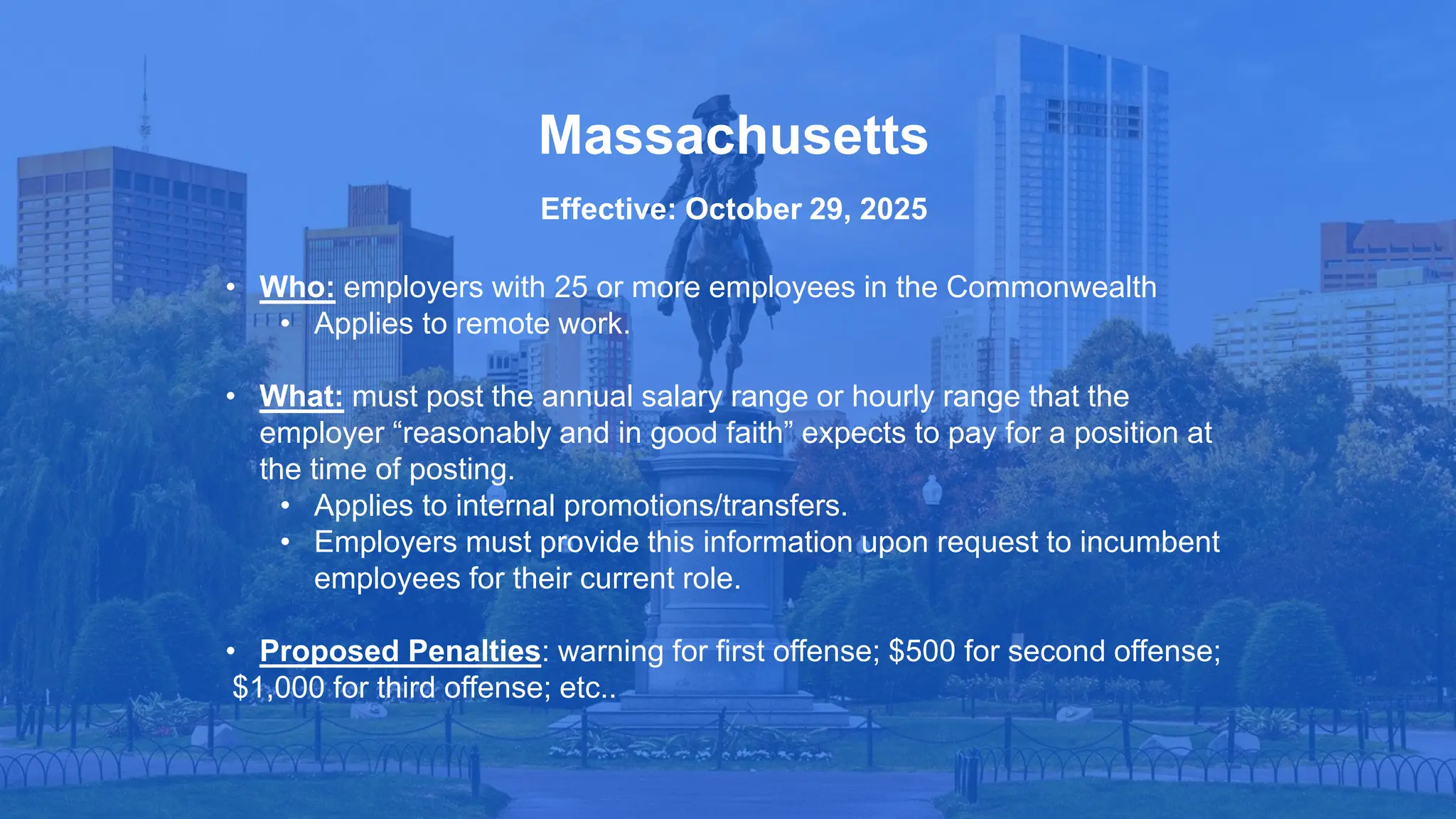 • Who: employers with 25 or more employees in the Commonwealth
• Applies to remote work.
• What: must post the annual salary range or hourly range that the
employer “reasonably and in good faith” expects to pay for a position at
the time of posting.
• Applies to internal promotions/transfers.
• Employers must provide this information upon request to incumbent
employees for their current role.
• Proposed Penalties: warning for first offense; $500 for second offense;
$1,000 for third offense; etc..
Massachusetts
Effective: October 29, 2025
 