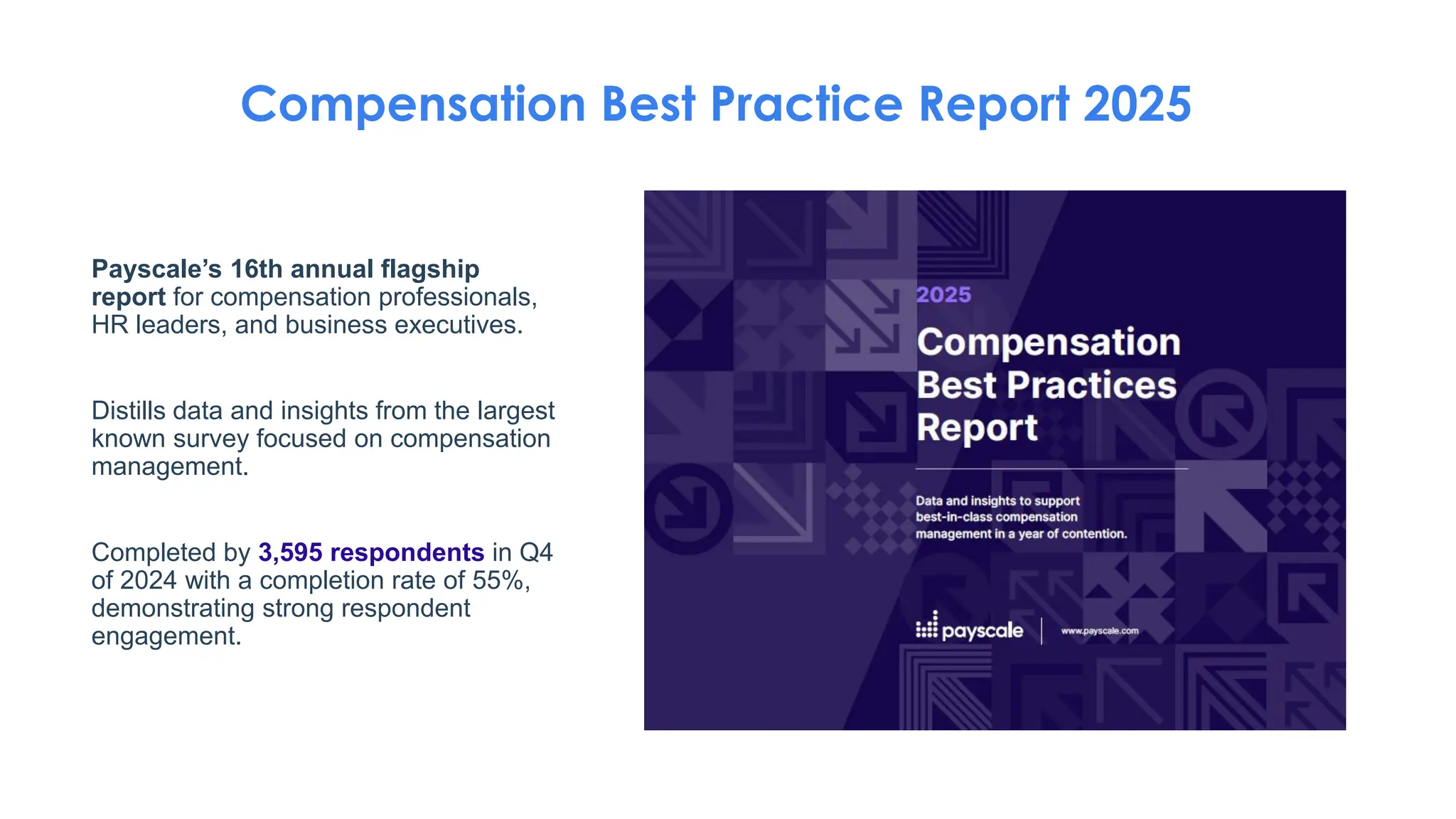 Payscale’s 16th annual flagship
report for compensation professionals,
HR leaders, and business executives.
Distills data and insights from the largest
known survey focused on compensation
management.
Completed by 3,595 respondents in Q4
of 2024 with a completion rate of 55%,
demonstrating strong respondent
engagement.
Compensation Best Practice Report 2025
 
