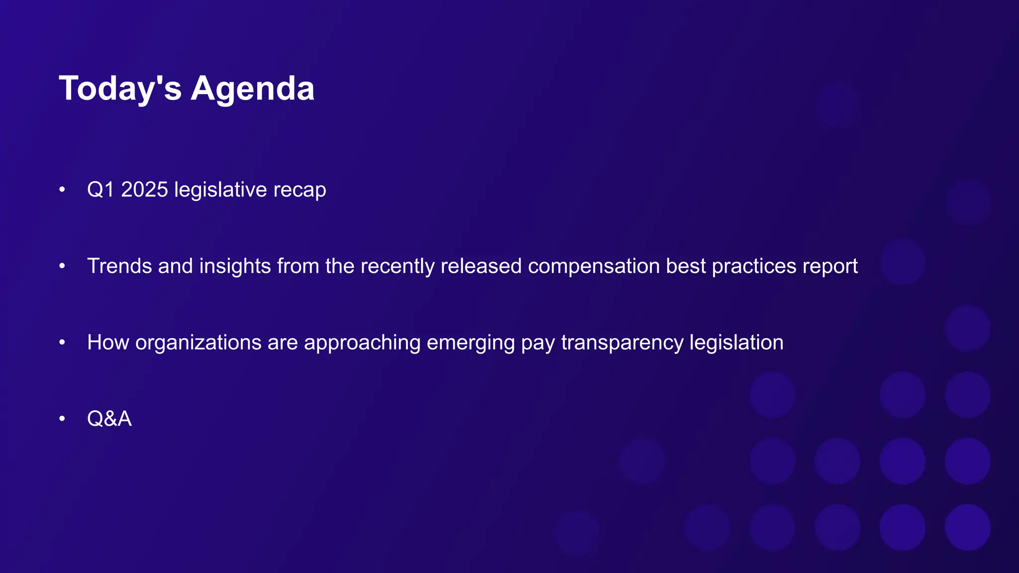 Today's Agenda
• Q1 2025 legislative recap
• Trends and insights from the recently released compensation best practices report
• How organizations are approaching emerging pay transparency legislation
• Q&A
 
