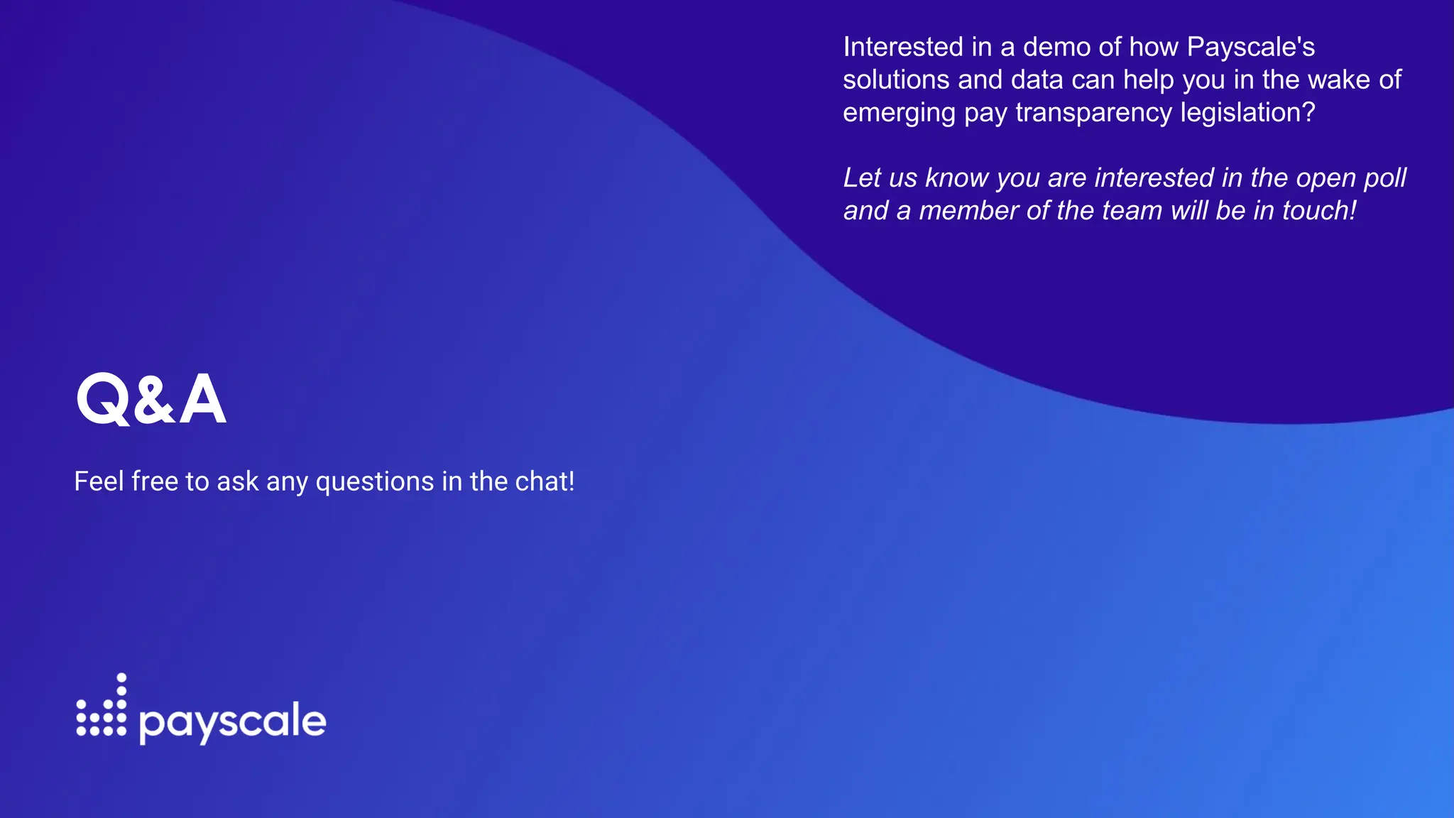 Q&A
Feel free to ask any questions in the chat!
Interested in a demo of how Payscale's
solutions and data can help you in the wake of
emerging pay transparency legislation?
Let us know you are interested in the open poll
and a member of the team will be in touch!
 