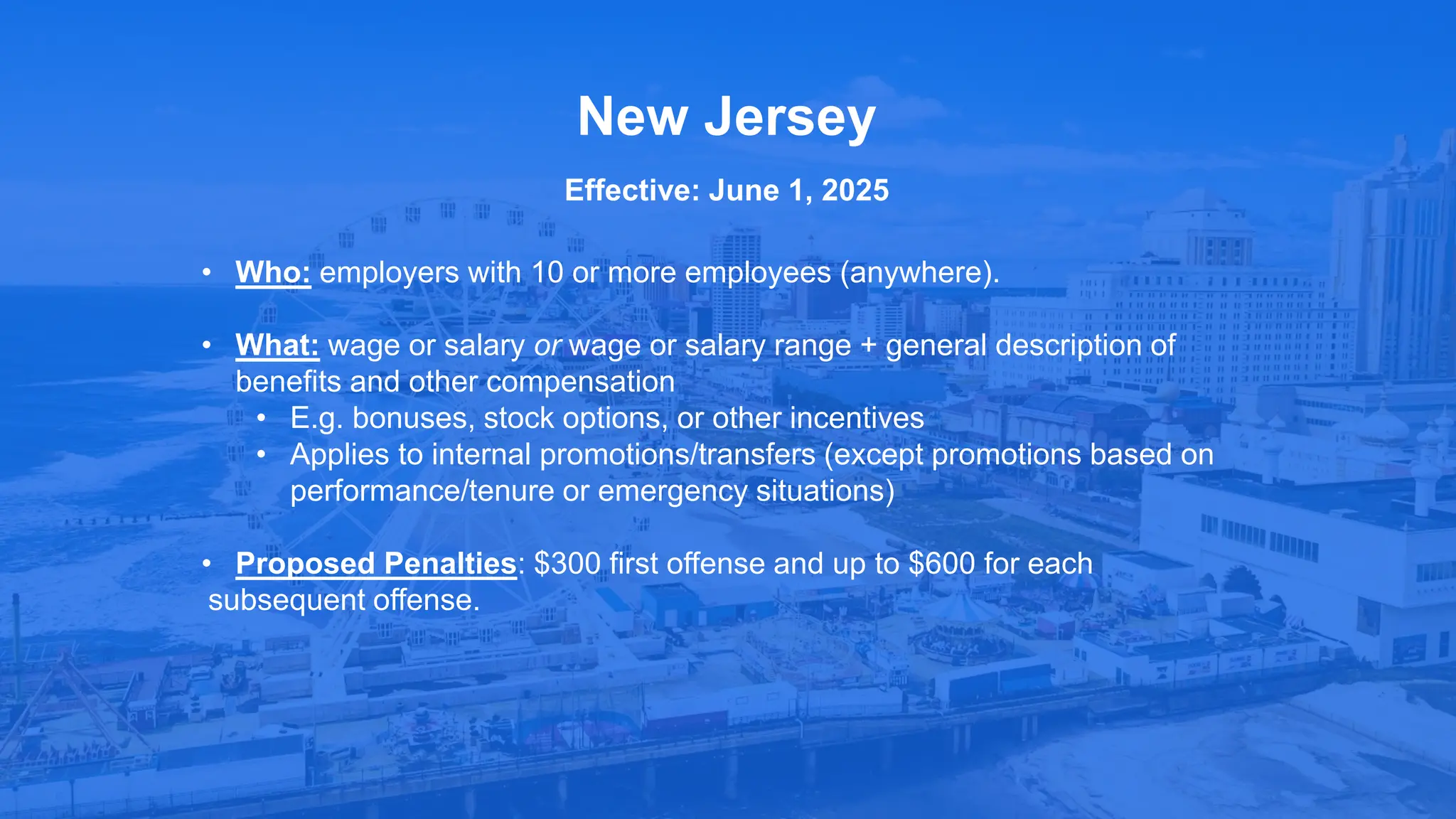 • Who: employers with 10 or more employees (anywhere).
• What: wage or salary or wage or salary range + general description of
benefits and other compensation
• E.g. bonuses, stock options, or other incentives
• Applies to internal promotions/transfers (except promotions based on
performance/tenure or emergency situations)
• Proposed Penalties: $300 first offense and up to $600 for each
subsequent offense.
New Jersey
Effective: June 1, 2025
 