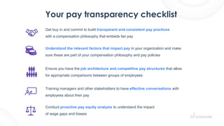 Your pay transparency checklist
Ensure you have the job architecture and competitive pay structures that allow
for appropriate comparisons between groups of employees
Get buy in and commit to build transparent and consistent pay practices
with a compensation philosophy that embeds fair pay
Understand the relevant factors that impact pay in your organization and make
sure these are part of your compensation philosophy and pay policies
Training managers and other stakeholders to have effective conversations with
employees about their pay
Conduct proactive pay equity analysis to understand the impact
of wage gaps and biases
 