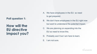 Poll question 1:
How will the
EU directive
impact you?
A. We have employees in the EU so need
to get prepared.
B. We don’t have employees in the EU right now
but want to understand the potential impact.
C. We are planning on expanding into the
EU so need to know this.
D. Probably won’t but I am here to learn.
E. I am not sure.
 