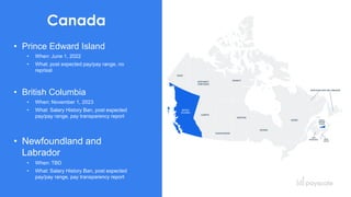 12
Canada
• Prince Edward Island
• When: June 1, 2022
• What: post expected pay/pay range, no
reprisal
• British Columbia
• When: November 1, 2023
• What: Salary History Ban, post expected
pay/pay range, pay transparency report
• Newfoundland and
Labrador
• When: TBD
• What: Salary History Ban, post expected
pay/pay range, pay transparency report
 