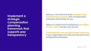 Implement a
strategic
compensation
planning
framework that
supports pay
transparency
Get buy in and commit to build transparent and
consistent pay practices with a compensation
philosophy that embeds fair pay
Agree on a target level of transparency that aligns
to your culture and plan your journey
Understand the relevant factors that impact pay
in your organization and make sure this part of your
compensation philosophy
 