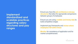 Implement
standardized and
scalable practices
regarding salary
structures and pay
ranges
Ensure you have the job architecture and pay
structures that allow for appropriate comparisons
between groups of employees
Ensure you are using credible and timely data to
build competitive ranges
Implement pay frameworks and review where
employees fall within these
Monitor for consistency of application and for
market competitiveness
 