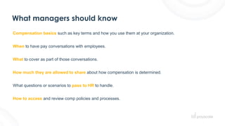 What managers should know
Compensation basics such as key terms and how you use them at your organization.
When to have pay conversations with employees.
What to cover as part of those conversations.
How much they are allowed to share about how compensation is determined.
What questions or scenarios to pass to HR to handle.
How to access and review comp policies and processes.
 