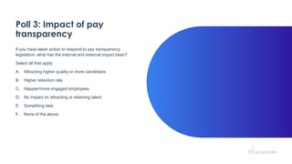 Poll 3: Impact of pay
transparency
If you have taken action to respond to pay transparency
legislation, what has the internal and external impact been?
Select all that apply
A. Attracting higher quality or more candidates
B. Higher retention rate
C. Happier/more engaged employees
D. No impact on attracting or retaining talent
E. Something else
F. None of the above
 