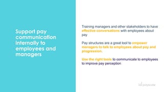 Support pay
communication
internally to
employees and
managers
Training managers and other stakeholders to have
effective conversations with employees about
pay
Pay structures are a great tool to empower
managers to talk to employees about pay and
progression.
Use the right tools to communicate to employees
to improve pay perception
 