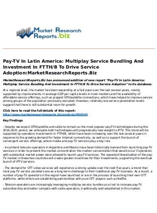 Pay-TV In Latin America: Multiplay Service Bundling And
Investment In FTTH/B To Drive Service
Adoption:MarketResearchReports.Biz
MarketResearchReports.Biz has announced addition of new report “Pay-TV In Latin America:
Multiplay Service Bundling And Investment In FTTH/B To Drive Service Adoption” to its database.
At a regional level, the market has been expanding at a fast pace over the last several years, mainly
supported by improvements in average GDP per capita levels in most markets and the availability of
affordable service offerings, such as prepaid DTH/satellite connections, which have helped to improve service
among groups of the population previously excluded. However, relatively low service penetration levels
suggest that there is still substantial room for growth.
Click here to read the full details of this report:
http://www.marketresearchreports.biz/analysis/904545
Key Findings
- Despite we expect DTH/satellite and cable to remain as the most popular pay-TV technologies during the
2016-2021 period, we anticipate both technologies will progressively lose weight to IPTV. This trend will be
supported by operators investments in FTTH/B, which have been increasing over the last several years in
response to the growing demand for faster Internet connectivity, as well as to support the launch of
convergent service offerings, where media and pay-TV services play a key role.
- Incumbent telecom operators in Argentina and Mexico have been historically banned from launching pay-TV
services in order to prevent the market concentration the market concentration that would occur if operators
with substantial market power were allowed to launch pay-TV services. The expected liberalization of the pay-
TV market in these two countries will create greater incentives for fiber investments, supporting the eventual
launch of IPTV services.
- The demand for OTT video services will experience a strong uptake over the next five years, a trend that
most pay-TV service providers see as a long-term challenge to their traditional pay-TV business. As a result, a
number of pay-TV operators in the region have launched or are in the process of launching their own OTT
platforms, while others are establishing partnerships with pure OTT players such as Netflix.
- Telecom operators are increasingly leveraging multiplay service bundles as a tool to increase pay-TV
subscribership and better compete with cable operators, traditionally well established in this market.
 