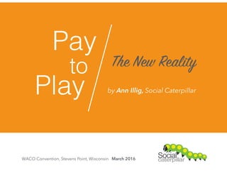 Pay
to
Play
The New Reality
WACO Convention, Stevens Point, Wisconsin March 2016
by Ann Illig, Social Caterpillar
 