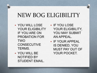 NEW BOG ELIGIBILITY
 YOU WILL LOSE
YOUR ELIGIBILITY
IF YOU ARE ON
PROBATION FOR
TWO
CONSECUTIVE
TERMS.
 YOU WILL BE
NOTIFIED BY
STUDENT EMAIL.
 IF YOU LOSE
YOUR ELIGIBILITY,
YOU MAY SUBMIT
AN APPEAL.
 IF YOUR APPEAL
IS DENIED, YOU
MUST PAY OUT OF
YOUR POCKET.
 