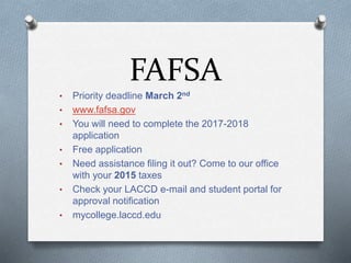 FAFSA
• Priority deadline March 2nd
• www.fafsa.gov
• You will need to complete the 2017-2018
application
• Free application
• Need assistance filing it out? Come to our office
with your 2015 taxes
• Check your LACCD e-mail and student portal for
approval notification
• mycollege.laccd.edu
 