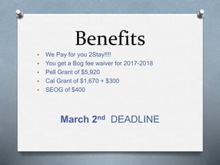 Benefits
• We Pay for you 2Stay!!!!
• You get a Bog fee waiver for 2017-2018
• Pell Grant of $5,920
• Cal Grant of $1,670 + $300
• SEOG of $400
March 2nd DEADLINE
 