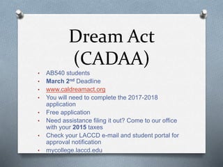 Dream Act
(CADAA)
• AB540 students
• March 2nd Deadline
• www.caldreamact.org
• You will need to complete the 2017-2018
application
• Free application
• Need assistance filing it out? Come to our office
with your 2015 taxes
• Check your LACCD e-mail and student portal for
approval notification
• mycollege.laccd.edu
 