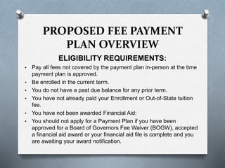 ELIGIBILITY REQUIREMENTS:
• Pay all fees not covered by the payment plan in-person at the time
payment plan is approved.
• Be enrolled in the current term.
• You do not have a past due balance for any prior term.
• You have not already paid your Enrollment or Out-of-State tuition
fee.
• You have not been awarded Financial Aid:
• You should not apply for a Payment Plan if you have been
approved for a Board of Governors Fee Waiver (BOGW), accepted
a financial aid award or your financial aid file is complete and you
are awaiting your award notification.
PROPOSED FEE PAYMENT
PLAN OVERVIEW
 