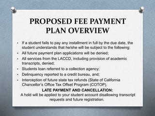 • If a student fails to pay any installment in full by the due date, the
student understands that he/she will be subject to the following:
• All future payment plan applications will be denied;
• All services from the LACCD, including provision of academic
transcripts, denied;
• Students loan referred to a collection agency;
• Delinquency reported to a credit bureau, and;
• Interception of future state tax refunds (State of California
Chancellor’s Office Tax Offset Program (COTOP).
LATE PAYMENT AND CANCELLATION:
A hold will be applied to your student account disallowing transcript
requests and future registration.
PROPOSED FEE PAYMENT
PLAN OVERVIEW
 