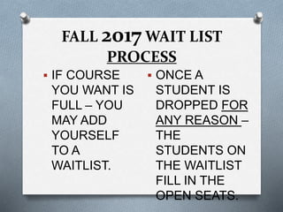 FALL 2017 WAIT LIST
PROCESS
 IF COURSE
YOU WANT IS
FULL – YOU
MAY ADD
YOURSELF
TO A
WAITLIST.
 ONCE A
STUDENT IS
DROPPED FOR
ANY REASON –
THE
STUDENTS ON
THE WAITLIST
FILL IN THE
OPEN SEATS.
 