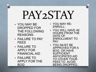 PAY2STAY
 YOU MAY BE
DROPPED FOR
THE FOLLOWING
REASONS:
 FAILURE TO PAY
FEES
 FAILURE TO
APPLY FOR
FINANCIAL AID
 FAILURE TO
APPLY FOR THE
BOG
 YOU MAY RE-
ENROLL:
 YOU WILL HAVE 48
HOURS FROM THE
DATE OF
ENROLLMENT TO
PAY.
 YOU MUST BE
APPROVED FOR A
BOG, OR HAVE
SUFFICIENT
ANTICIPATED AID
TO COVER YOUR
FEES TO AVOID
BEING DROPPED.
 