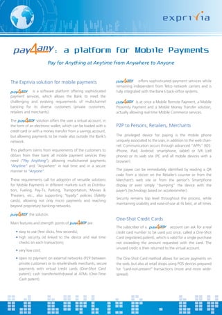 : a platform for Mobile Payments
                        Pay for Anything at Anytime from Anywhere to Anyone


The Exprivia solution for mobile payments                                        offers sophisticated payment services while
                                                                  remaining independent from Telco network carriers and is
               is a software platform offering sophisticated      fully integrated with the Bank’s back-office systems.
payment services, which allows the Bank to meet the
challenging and evolving requirements of multichannel                          is at once a Mobile Remote Payment, a Mobile
banking for its diverse customers (private customers,             Proximity Payment and a Mobile Money Transfer solution,
retailers and merchants).                                         actually allowing real time Mobile Commerce services.

The              solution offers the user a virtual account, in
the form of an electronic wallet, which can be loaded with a      P2P to Persons, Retailers, Merchants
credit card or with a money transfer from a savings account,
but allowing payments to be made also outside the Bank’s          The privileged device for paying is the mobile phone
network.                                                          uniquely associated to the user, in addition to the web chan-
                                                                  nel. Communication occurs through advanced “APPs” (IOS:
This platform stems from requirements of the customers to         iPhone, iPad; Android: smartphone, tablet) or IVR (cell
obtain from their bank all mobile payment services they           phone) or its web site (PC and all mobile devices with a
need (“Pay Anything”), allowing multichannel payments             browser).
“Anytime” and “Anywhere” in real time and in a secure
manner to “Anyone”.                                               The payee can be immediately identified by reading a QR
                                                                  code from a sticker on the Retailer’s counter or from the
These requirements call for adoption of versatile solutions       Merchant’s web site or from the person’s Smartphone
for Mobile Payments in different markets such as Distribu-        display or even simply “bumping” the device with the
tion, Fueling, Pay-Tv, Parking, Transportation, Movies &          payer’s (technology based on accelerometer).
Theaters, etc., also supporting “loyalty” policies (fidelity
                                                                  Security remains top level throughout the process, while
cards), allowing not only micro payments and reaching
                                                                  maintaining usability and ease-of-use at its best, at all times.
beyond proprietary banking networks.

            the solution.
                                                                  One-Shot Credit Cards
Main features and strength points of              are:
                                                                  The subscriber of a                account can ask for a real
   • easy to use (few clicks, few seconds);                       credit card number to be used just once, called a One-Shot
   • high security (id linked to the device and real time         Card (registered patent), which is valid for a single purchase
     checks on each transaction);                                 not exceeding the amount requested with the card. The
                                                                  unused credit is then returned to the virtual account.
   • very low cost;

   • open to payment on external networks (P2P between            The One-Shot Card method allows for secure payments on
     private customers or to retailers/web merchants; secure      the web, but also at retail shops using POS devices prepared
     payments with virtual credit cards (One-Shot Card            for “card-not-present” transactions (more and more wide-
     patent); cash transfer/withdrawal at ATMs (One-Time          spread).
     Cash patent).
 