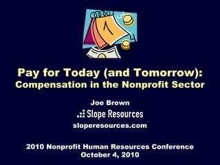 Pay for Today (and Tomorrow):
Compensation in the Nonprofit Sector
2010 Nonprofit Human Resources Conference
October 4, 2010
Joe Brown
sloperesources.com
 