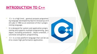 INTRODUCTION TO C++
 C++ is a high level , general-purpose programmi
ng language developed by Bjarne Stroustrup at B
ell Labs in 1983 as an extension of the C progra
mming language.
 It is designed for system and application progra
mming and supports multiple programming, para
digms ,including procedural , object oriented , f
unctional and generic programming.
 C++ is a cross-platform language that can be use
d to create high-performance application.
 