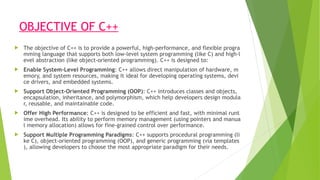 OBJECTIVE OF C++
 The objective of C++ is to provide a powerful, high-performance, and flexible progra
mming language that supports both low-level system programming (like C) and high-l
evel abstraction (like object-oriented programming). C++ is designed to:
 Enable System-Level Programming: C++ allows direct manipulation of hardware, m
emory, and system resources, making it ideal for developing operating systems, devi
ce drivers, and embedded systems.
 Support Object-Oriented Programming (OOP): C++ introduces classes and objects,
encapsulation, inheritance, and polymorphism, which help developers design modula
r, reusable, and maintainable code.
 Offer High Performance: C++ is designed to be efficient and fast, with minimal runt
ime overhead. Its ability to perform memory management (using pointers and manua
l memory allocation) allows for fine-grained control over performance.
 Support Multiple Programming Paradigms: C++ supports procedural programming (li
ke C), object-oriented programming (OOP), and generic programming (via templates
), allowing developers to choose the most appropriate paradigm for their needs.
 