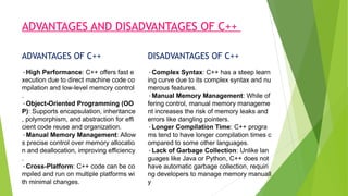 ADVANTAGES AND DISADVANTAGES OF C++
ADVANTAGES OF C++ DISADVANTAGES OF C++
•High Performance: C++ offers fast e
xecution due to direct machine code co
mpilation and low-level memory control
.
•Object-Oriented Programming (OO
P): Supports encapsulation, inheritance
, polymorphism, and abstraction for effi
cient code reuse and organization.
•Manual Memory Management: Allow
s precise control over memory allocatio
n and deallocation, improving efficiency
.
•Cross-Platform: C++ code can be co
mpiled and run on multiple platforms wi
th minimal changes.
•Complex Syntax: C++ has a steep learn
ing curve due to its complex syntax and nu
merous features.
•Manual Memory Management: While of
fering control, manual memory manageme
nt increases the risk of memory leaks and
errors like dangling pointers.
•Longer Compilation Time: C++ progra
ms tend to have longer compilation times c
ompared to some other languages.
•Lack of Garbage Collection: Unlike lan
guages like Java or Python, C++ does not
have automatic garbage collection, requiri
ng developers to manage memory manuall
y
 