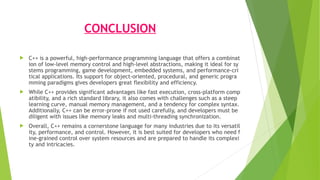 CONCLUSION
 C++ is a powerful, high-performance programming language that offers a combinat
ion of low-level memory control and high-level abstractions, making it ideal for sy
stems programming, game development, embedded systems, and performance-cri
tical applications. Its support for object-oriented, procedural, and generic progra
mming paradigms gives developers great flexibility and efficiency.
 While C++ provides significant advantages like fast execution, cross-platform comp
atibility, and a rich standard library, it also comes with challenges such as a steep
learning curve, manual memory management, and a tendency for complex syntax.
Additionally, C++ can be error-prone if not used carefully, and developers must be
diligent with issues like memory leaks and multi-threading synchronization.
 Overall, C++ remains a cornerstone language for many industries due to its versatil
ity, performance, and control. However, it is best suited for developers who need f
ine-grained control over system resources and are prepared to handle its complexi
ty and intricacies.
 