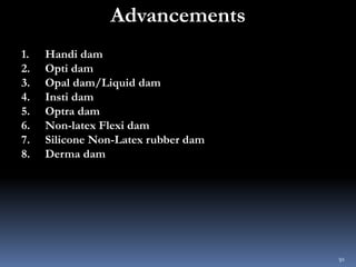 Advancements
1. Handi dam
2. Opti dam
3. Opal dam/Liquid dam
4. Insti dam
5. Optra dam
6. Non-latex Flexi dam
7. Silicone ...