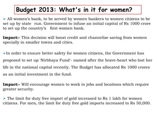 Budget 2013: What's in it for women?
 All women’s bank, to be served by women bankers to women citizens to be
set up by state run. Government to infuse an initial capital of Rs 1000 crore
to set up the country’s first women bank.
Impact:- This decision will boost credit and channelize saving from women
specially in smaller towns and cities.
In order to ensure better safety for women citizens, the Government has
proposed to set up 'Nirbhaya Fund'- named after the brave-heart who lost her
life in the national capital recently. The Budget has allocated Rs 1000 crores
as an initial investment in the fund.
Impact:- Will encourage women to work in jobs and locations which require
greater security.
 The limit for duty free import of gold increased to Rs 1 lakh for women
citizens. For men, the limit for duty free gold imports increased to Rs 50,000.
 