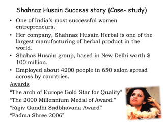 Shahnaz Husain Success story (Case- study)
• One of India’s most successful women
entrepreneurs.
• Her company, Shahnaz Husain Herbal is one of the
largest manufacturing of herbal product in the
world.
• Shahaz Husain group, based in New Delhi worth $
100 million.
• Employed about 4200 people in 650 salon spread
across by countries.
Awards
“The arch of Europe Gold Star for Quality”
“The 2000 Millennium Medal of Award.”
“Rajiv Gandhi Sadbhavana Award”
“Padma Shree 2006”
 