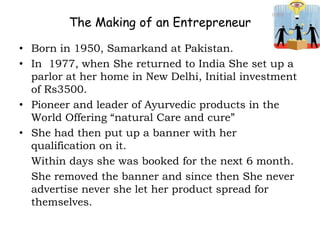 The Making of an Entrepreneur
• Born in 1950, Samarkand at Pakistan.
• In 1977, when She returned to India She set up a
parlor at her home in New Delhi, Initial investment
of Rs3500.
• Pioneer and leader of Ayurvedic products in the
World Offering “natural Care and cure”
• She had then put up a banner with her
qualification on it.
Within days she was booked for the next 6 month.
She removed the banner and since then She never
advertise never she let her product spread for
themselves.
 