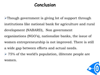 Conclusion
Though government is giving lot of support through
institutions like national bank for agriculture and rural
development (NABARD), Non government
organizations (NGO’s), nationalize banks, the issue of
women entrepreneurship is not improved. There is still
a wide gap between efforts and actual needs.
 75% of the world’s population, illiterate people are
women.
 