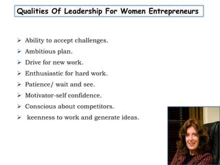 Qualities Of Leadership For Women Entrepreneurs
 Ability to accept challenges.
 Ambitious plan.
 Drive for new work.
 Enthusiastic for hard work.
 Patience/ wait and see.
 Motivator-self confidence.
 Conscious about competitors.
 keenness to work and generate ideas.
 