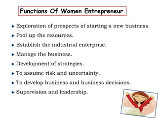 Functions Of Women Entrepreneur
Exploration of prospects of starting a new business.
Pool up the resources.
Establish the industrial enterprise.
Manage the business.
Development of strategies.
To assume risk and uncertainty.
To develop business and business decisions.
Supervision and leadership.
 