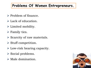 Problems Of Women Entrepreneurs.
 Problem of finance.
 Lack of education.
 Limited mobility.
 Family ties.
 Scarcity of raw materials.
 Stuff competition.
 Low-risk bearing capacity.
 Social problems.
 Male domination.
 