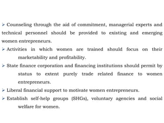 Counseling through the aid of commitment, managerial experts and
technical personnel should be provided to existing and emerging
women entrepreneurs.
 Activities in which women are trained should focus on their
marketability and profitability.
 State finance corporation and financing institutions should permit by
status to extent purely trade related finance to women
entrepreneurs.
 Liberal financial support to motivate women entrepreneurs.
 Establish self-help groups (SHGs), voluntary agencies and social
welfare for women.
 