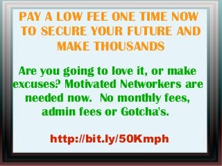 PAY A LOW FEE ONE TIME NOW
TO SECURE YOUR FUTURE AND
MAKE THOUSANDS
Are you going to love it, or make
excuses? Motivated Networkers are
needed now. No monthly fees,
admin fees or Gotcha's.
http://bit.ly/50Kmph
 
