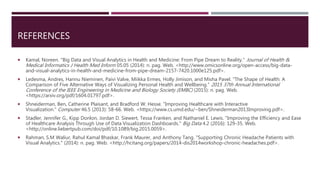 REFERENCES
 Kamal, Noreen. "Big Data and Visual Analytics in Health and Medicine: From Pipe Dream to Reality." Journal of Health &
Medical Informatics J Health Med Inform 05.05 (2014): n. pag. Web. <http://www.omicsonline.org/open-access/big-data-
and-visual-analytics-in-health-and-medicine-from-pipe-dream-2157-7420.1000e125.pdf>.
 Ledesma, Andres, Hannu Nieminen, Paivi Valve, Miikka Ermes, Holly Jimison, and Misha Pavel. "The Shape of Health: A
Comparison of Five Alternative Ways of Visualizing Personal Health and Wellbeing." 2015 37th Annual International
Conference of the IEEE Engineering in Medicine and Biology Society (EMBC) (2015): n. pag. Web.
<https://arxiv.org/pdf/1604.01797.pdf>.
 Shneiderman, Ben, Catherine Plaisant, and Bradford W. Hesse. "Improving Healthcare with Interactive
Visualization." Computer 46.5 (2013): 58-66. Web. <https://www.cs.umd.edu/~ben/Shneiderman2013Improving.pdf>.
 Stadler, Jennifer G., Kipp Donlon, Jordan D. Siewert, Tessa Franken, and Nathaniel E. Lewis. "Improving the Efficiency and Ease
of Healthcare Analysis Through Use of Data Visualization Dashboards." Big Data 4.2 (2016): 129-35. Web.
<http://online.liebertpub.com/doi/pdf/10.1089/big.2015.0059>.
 Rahman, S.M Waliur, Rahul Kamal Bhaskar, Frank Maurer, and Anthony Tang. "Supporting Chronic Headache Patients with
Visual Analytics." (2014): n. pag. Web. <http://hcitang.org/papers/2014-dis2014workshop-chronic-headaches.pdf>.
 