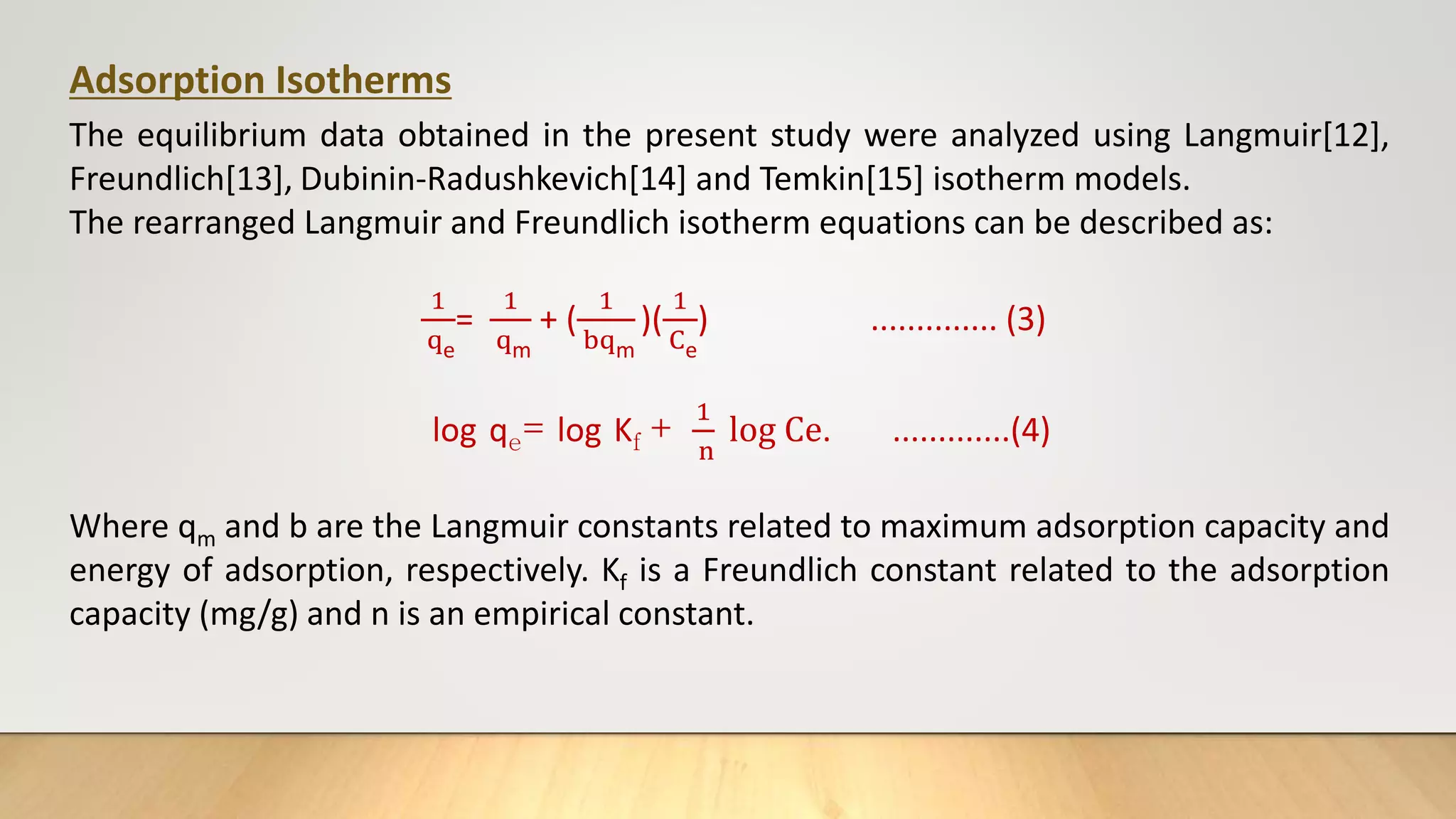Adsorption Isotherms
The equilibrium data obtained in the present study were analyzed using Langmuir[12],
Freundlich[13], Dubinin-Radushkevich[14] and Temkin[15] isotherm models.
The rearranged Langmuir and Freundlich isotherm equations can be described as:
1
qe
=
1
qm
+ (
1
bqm
)(
1
Ce
) .............. (3)
log qe= log Kf +
1
n
log Ce. .............(4)
Where qm and b are the Langmuir constants related to maximum adsorption capacity and
energy of adsorption, respectively. Kf is a Freundlich constant related to the adsorption
capacity (mg/g) and n is an empirical constant.
 