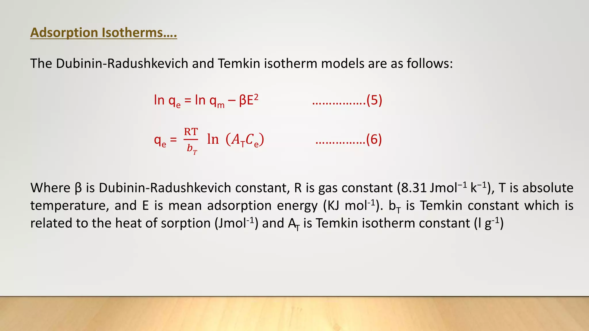 Adsorption Isotherms….
The Dubinin-Radushkevich and Temkin isotherm models are as follows:
ln qe = ln qm – βE2 …………….(5)
qe =
RT
𝑏𝑇
ln 𝐴T𝐶e ……………(6)
Where β is Dubinin-Radushkevich constant, R is gas constant (8.31 Jmol−1 k−1), T is absolute
temperature, and E is mean adsorption energy (KJ mol-1). bT is Temkin constant which is
related to the heat of sorption (Jmol-1) and AT is Temkin isotherm constant (l g-1)
 