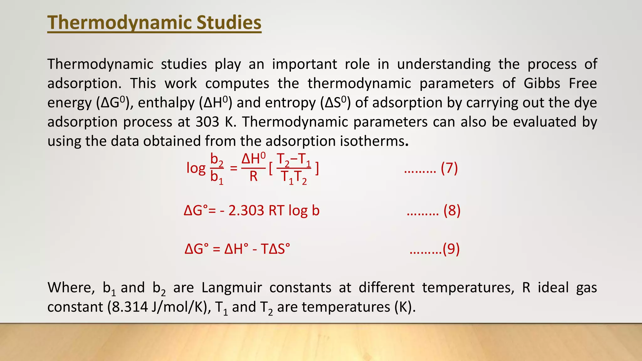Thermodynamic Studies
Thermodynamic studies play an important role in understanding the process of
adsorption. This work computes the thermodynamic parameters of Gibbs Free
energy (ΔG0), enthalpy (ΔH0) and entropy (ΔS0) of adsorption by carrying out the dye
adsorption process at 303 K. Thermodynamic parameters can also be evaluated by
using the data obtained from the adsorption isotherms.
log
b2
b1
=
ΔH0
R
[
T2−T1
T1T2
] ……… (7)
ΔG°= - 2.303 RT log b ……… (8)
ΔG° = ΔH° - TΔS° ………(9)
Where, b1 and b2 are Langmuir constants at different temperatures, R ideal gas
constant (8.314 J/mol/K), T1 and T2 are temperatures (K).
 