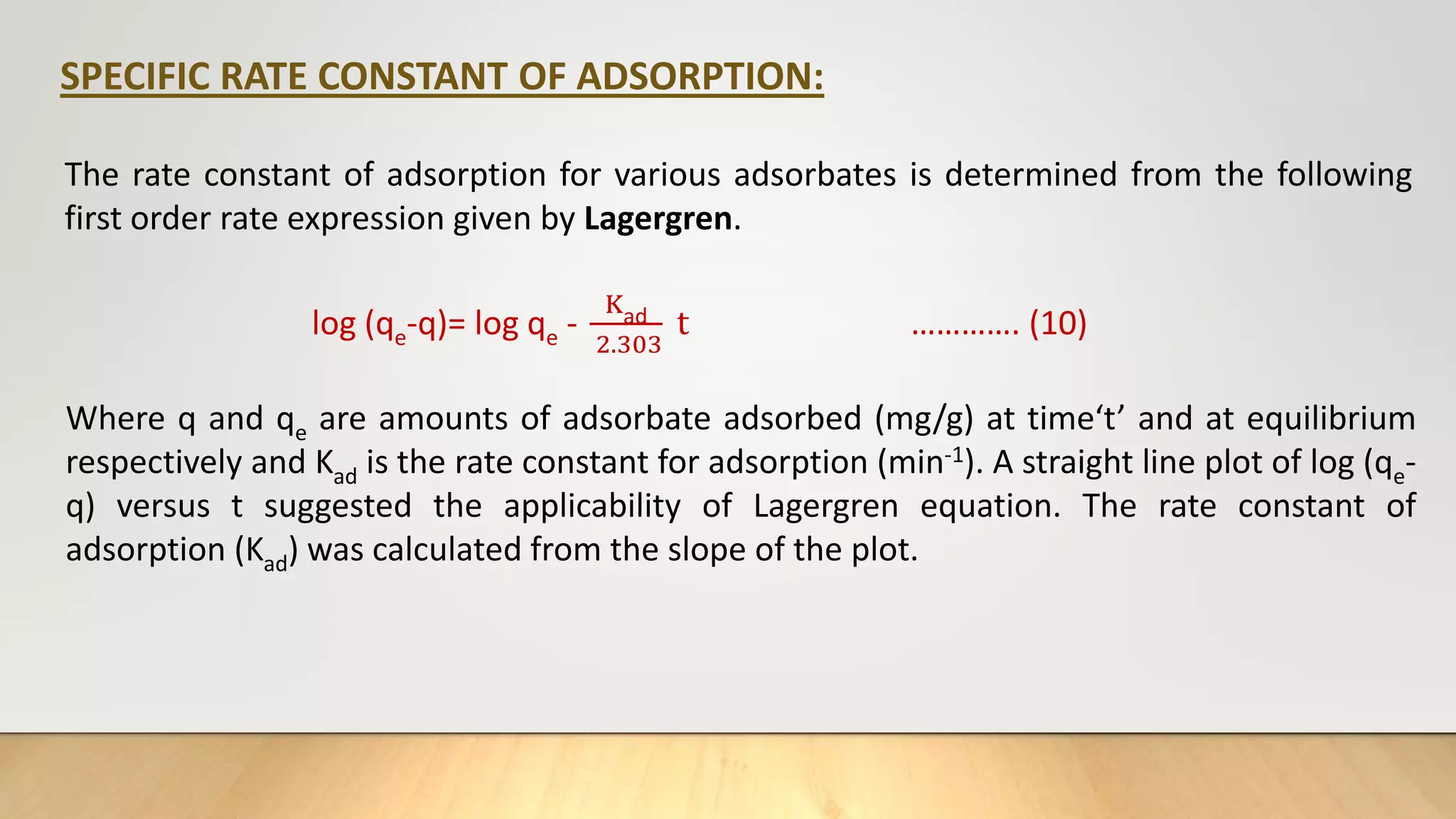 SPECIFIC RATE CONSTANT OF ADSORPTION:
The rate constant of adsorption for various adsorbates is determined from the following
first order rate expression given by Lagergren.
log (qe-q)= log qe -
Kad
2.303
t …………. (10)
Where q and qe are amounts of adsorbate adsorbed (mg/g) at time‘t’ and at equilibrium
respectively and Kad is the rate constant for adsorption (min-1). A straight line plot of log (qe-
q) versus t suggested the applicability of Lagergren equation. The rate constant of
adsorption (Kad) was calculated from the slope of the plot.
 