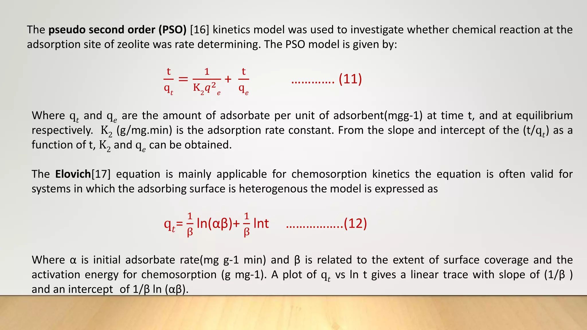 The pseudo second order (PSO) [16] kinetics model was used to investigate whether chemical reaction at the
adsorption site of zeolite was rate determining. The PSO model is given by:
t
q𝑡
=
1
K2
𝑞2
𝑒
+
t
q𝑒
…………. (11)
Where q𝑡 and q𝑒 are the amount of adsorbate per unit of adsorbent(mgg-1) at time t, and at equilibrium
respectively. K2 (g/mg.min) is the adsorption rate constant. From the slope and intercept of the (t/q𝑡) as a
function of t, K2 and q𝑒 can be obtained.
The Elovich[17] equation is mainly applicable for chemosorption kinetics the equation is often valid for
systems in which the adsorbing surface is heterogenous the model is expressed as
q𝑡=
1
β
ln(αβ)+
1
β
lnt ……………..(12)
Where α is initial adsorbate rate(mg g-1 min) and β is related to the extent of surface coverage and the
activation energy for chemosorption (g mg-1). A plot of q𝑡 vs ln t gives a linear trace with slope of (1/β )
and an intercept of 1/β ln (αβ).
 