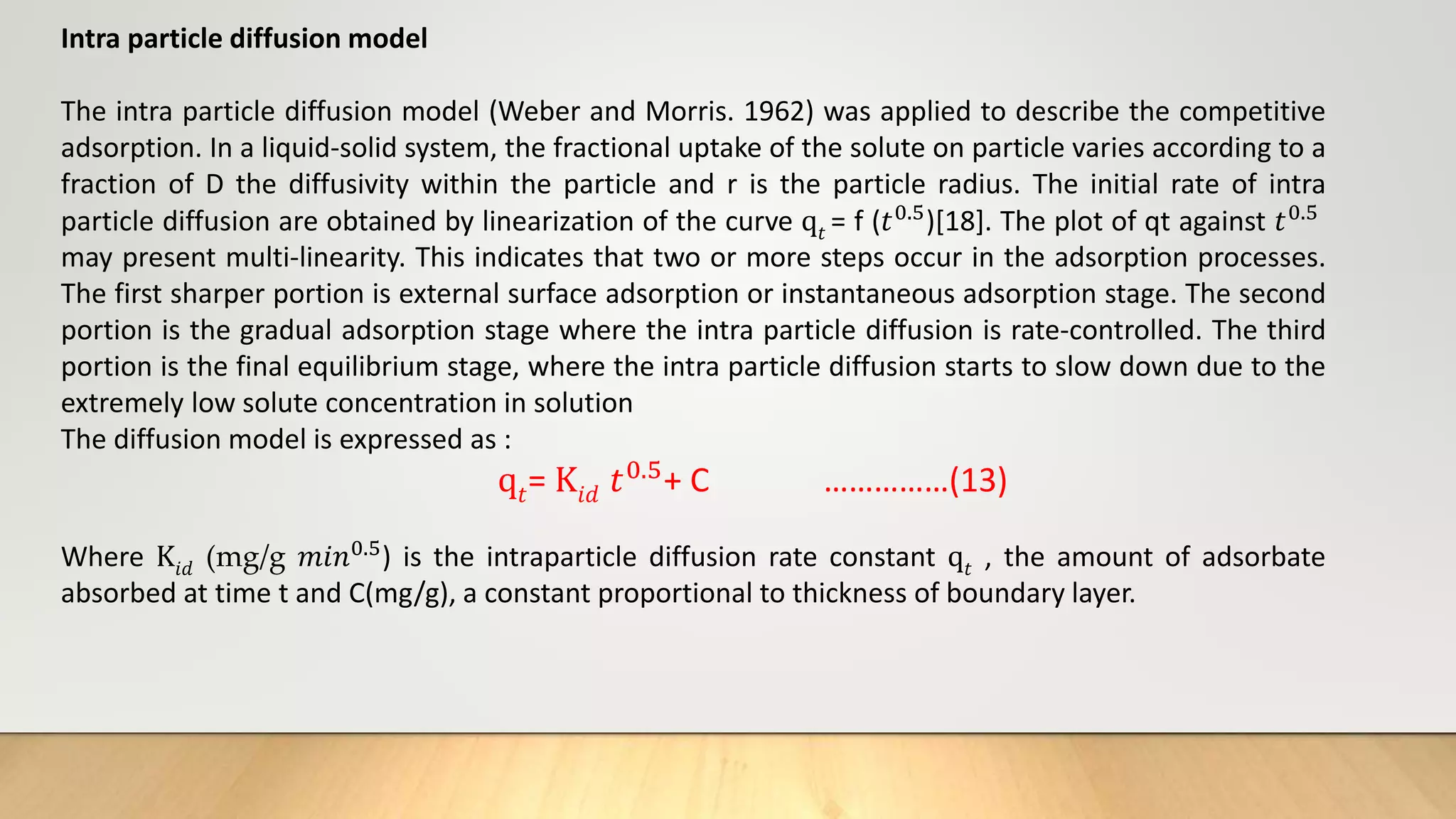 Intra particle diffusion model
The intra particle diffusion model (Weber and Morris. 1962) was applied to describe the competitive
adsorption. In a liquid-solid system, the fractional uptake of the solute on particle varies according to a
fraction of D the diffusivity within the particle and r is the particle radius. The initial rate of intra
particle diffusion are obtained by linearization of the curve q𝑡 = f (𝑡0.5)[18]. The plot of qt against 𝑡0.5
may present multi-linearity. This indicates that two or more steps occur in the adsorption processes.
The first sharper portion is external surface adsorption or instantaneous adsorption stage. The second
portion is the gradual adsorption stage where the intra particle diffusion is rate-controlled. The third
portion is the final equilibrium stage, where the intra particle diffusion starts to slow down due to the
extremely low solute concentration in solution
The diffusion model is expressed as :
q𝑡= K𝑖𝑑 𝑡0.5+ C ……………(13)
Where K𝑖𝑑 (mg/g 𝑚𝑖𝑛0.5) is the intraparticle diffusion rate constant q𝑡 , the amount of adsorbate
absorbed at time t and C(mg/g), a constant proportional to thickness of boundary layer.
 