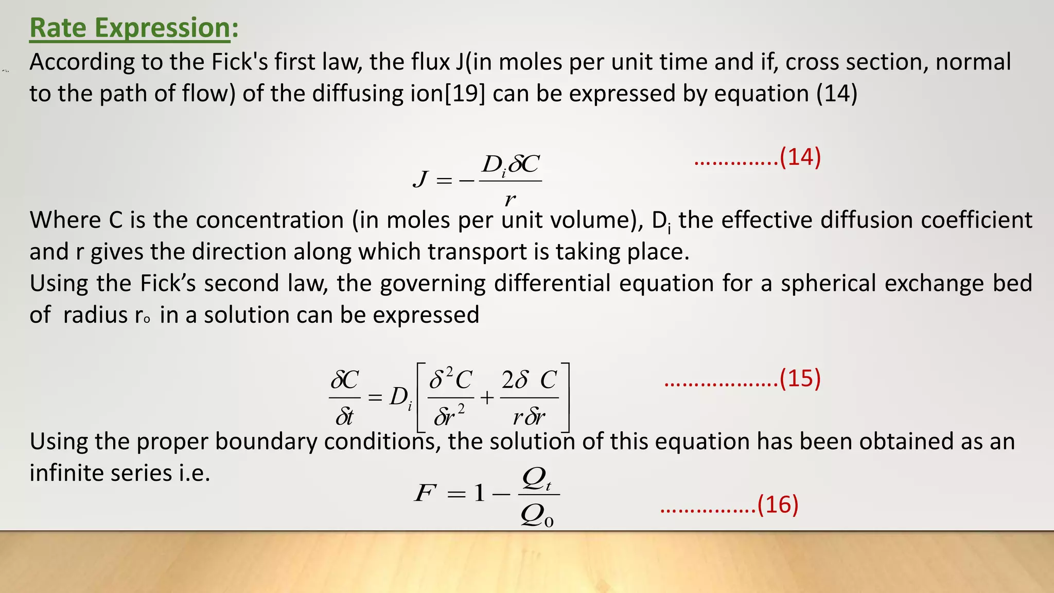 0
r
Rate Expression:
According to the Fick's first law, the flux J(in moles per unit time and if, cross section, normal
to the path of flow) of the diffusing ion[19] can be expressed by equation (14)
…………..(14)
Where C is the concentration (in moles per unit volume), Di the effective diffusion coefficient
and r gives the direction along which transport is taking place.
Using the Fick’s second law, the governing differential equation for a spherical exchange bed
of radius ro in a solution can be expressed
……………….(15)
Using the proper boundary conditions, the solution of this equation has been obtained as an
infinite series i.e.
…………….(16)
r
C
D
J i










r
r
C
r
C
D
t
C
i





 2
2
2
0
1
Q
Q
F t


 