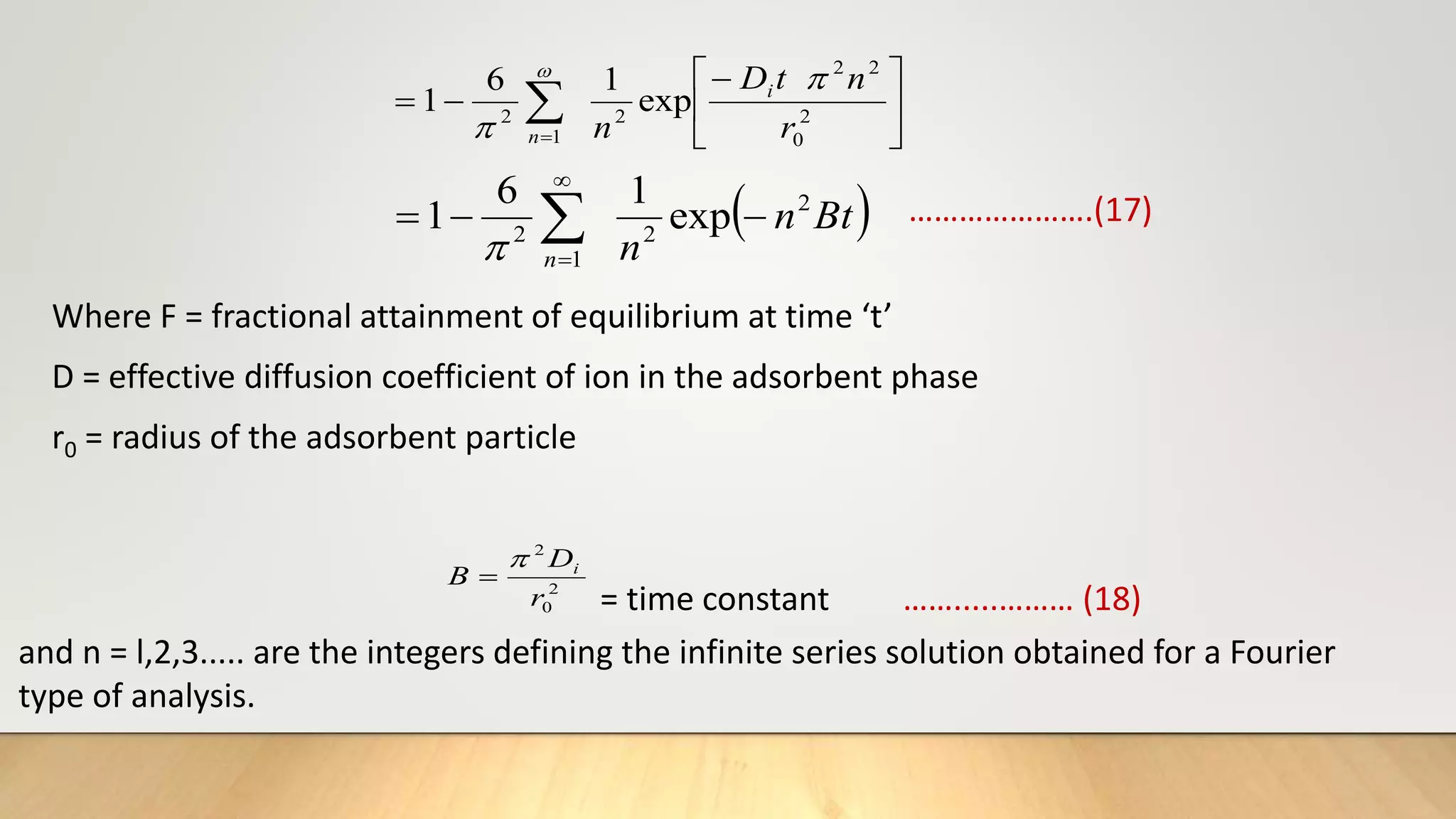 






 

2
0
2
2
2
1
2
exp
1
6
1
r
n
t
D
n
i
n



 
Bt
n
n
n
2
2
1
2
exp
1
6
1 

 



Where F = fractional attainment of equilibrium at time ‘t’
D = effective diffusion coefficient of ion in the adsorbent phase
r0 = radius of the adsorbent particle
2
0
2
r
D
B i


= time constant …….....……… (18)
and n = l,2,3..... are the integers defining the infinite series solution obtained for a Fourier
type of analysis.
………………….(17)
 